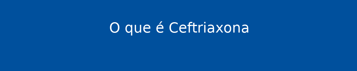 O que é Ceftriaxona