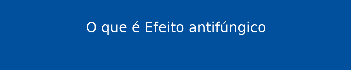 O que é Efeito antifúngico 1 O que é Efeito antifúngico