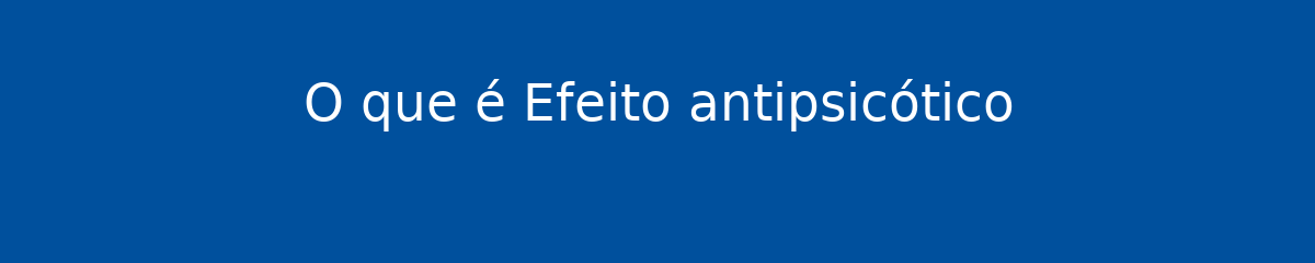 O que é Efeito antipsicótico 1 O que é Efeito antipsicótico