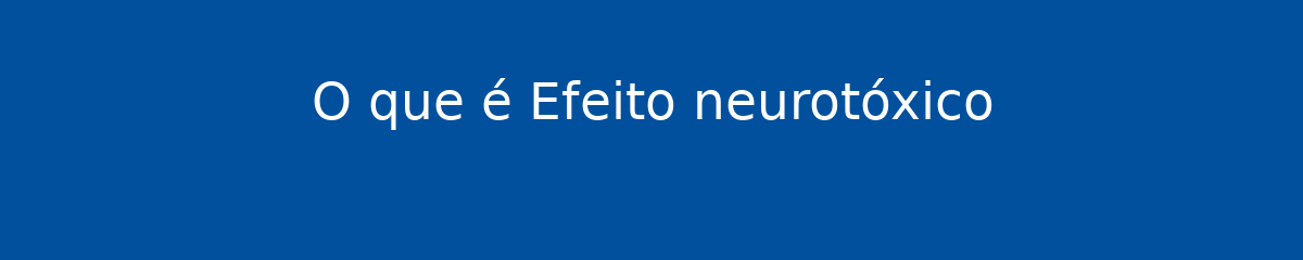 O que é Efeito neurotóxico 1 O que é Efeito neurotóxico