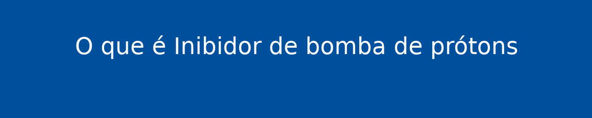 O que é Inibidor de bomba de prótons 1 O que é Inibidor de bomba de prótons