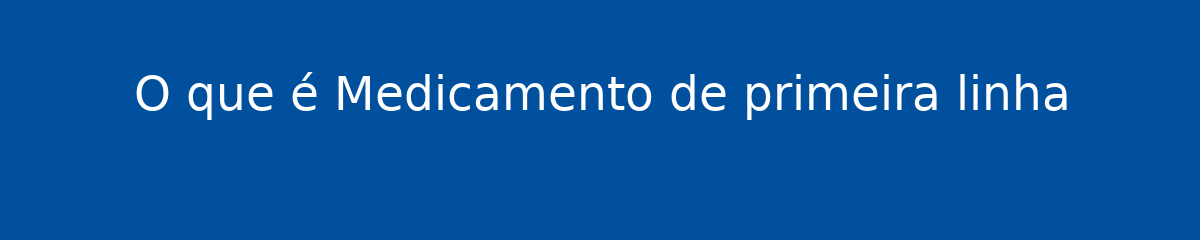 O que é Medicamento de primeira linha 1 O que é Medicamento de primeira linha