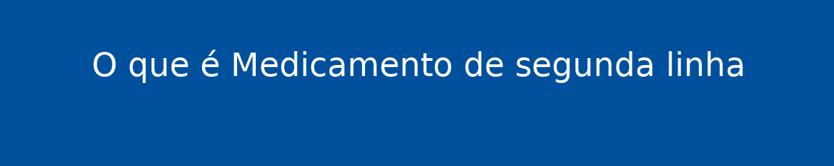O que é Medicamento de segunda linha 1 O que é Medicamento de segunda linha