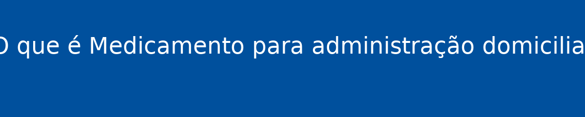 O que é Medicamento para administração domiciliar 1 O que é Medicamento para administração domiciliar