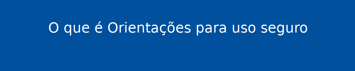 O que é Orientações para uso seguro