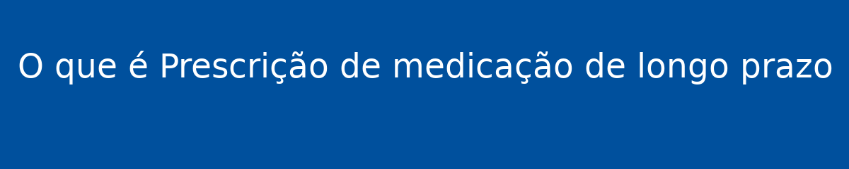O que é Prescrição de medicação de longo prazo 1 O que é Prescrição de medicação de longo prazo