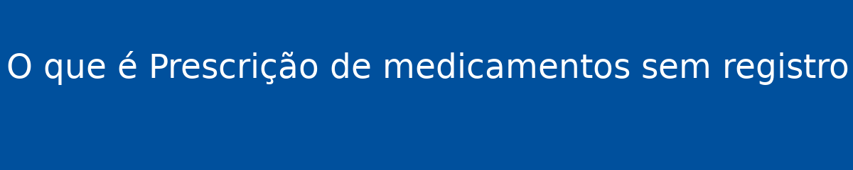 O que é Prescrição de medicamentos sem registro 1 O que é Prescrição de medicamentos sem registro