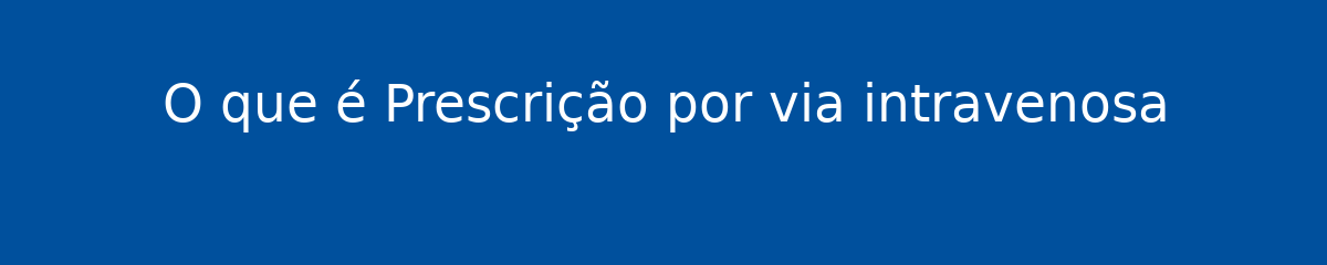 O que é Prescrição por via intravenosa 1 O que é Prescrição por via intravenosa