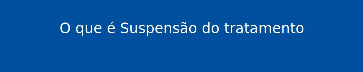 O que é Suspensão do tratamento