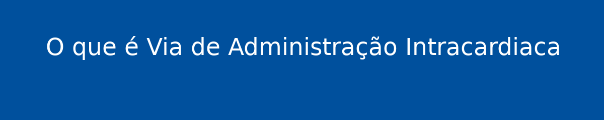 O que é Via de Administração Intracardiaca