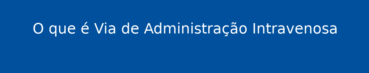 O que é Via de Administração Intravenosa