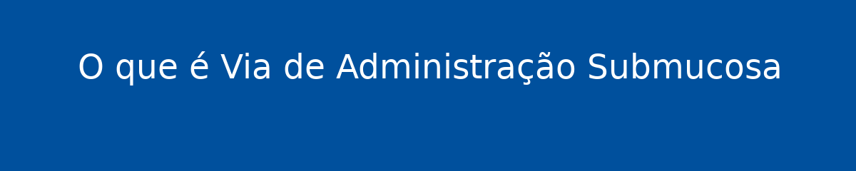 O que é Via de Administração Submucosa