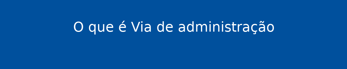 O que é Via de administração 1 O que é Via de administração